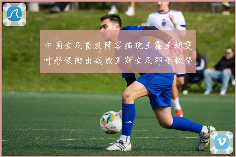 中国女足首发阵容揭晓王霜王妍雯叶彤领衔出战俄罗斯女足邵子钦替补待命