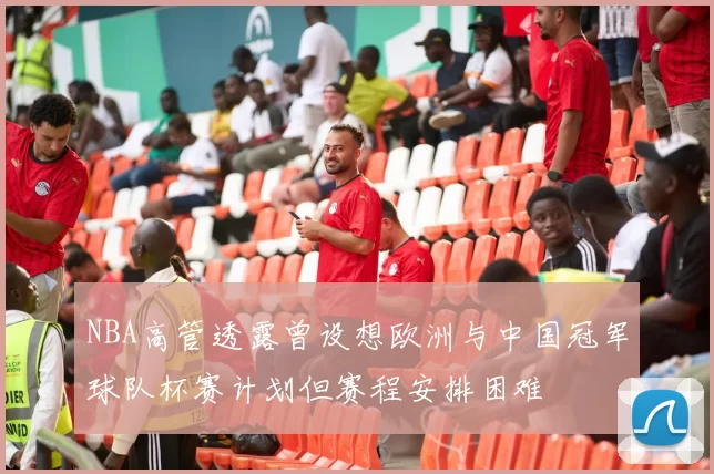 NBA高管透露曾设想欧洲与中国冠军球队杯赛计划但赛程安排困难