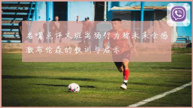 名嘴点评文班离场行为称未来会感激布伦森的教训与启示