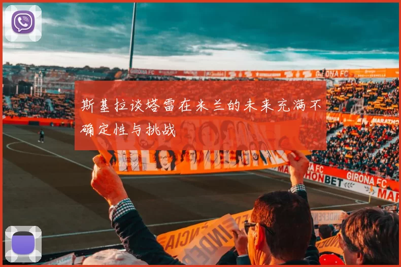 斯基拉谈塔雷在米兰的未来充满不确定性与挑战