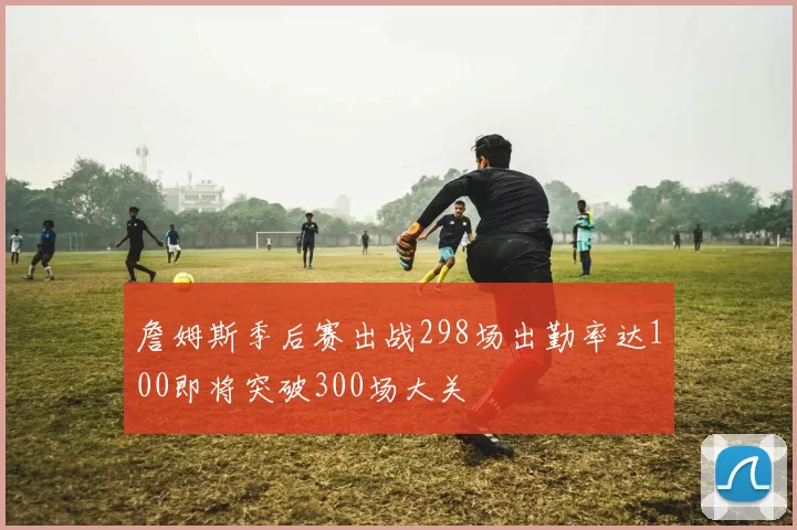 詹姆斯季后赛出战298场出勤率达100即将突破300场大关