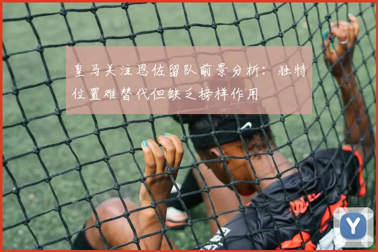 皇马关注恩佐留队前景分析：独特位置难替代但缺乏榜样作用