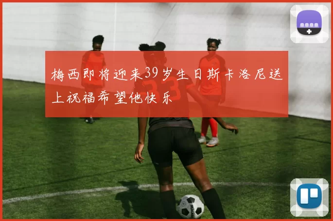 梅西即将迎来39岁生日斯卡洛尼送上祝福希望他快乐