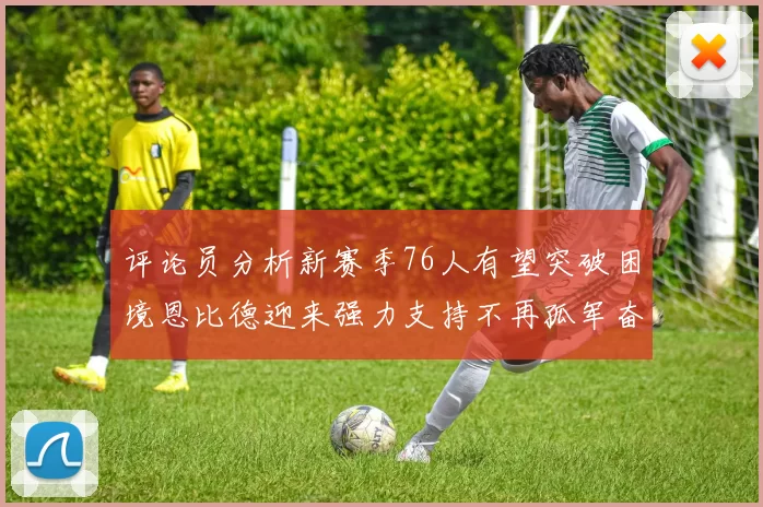 评论员分析新赛季76人有望突破困境恩比德迎来强力支持不再孤军奋战