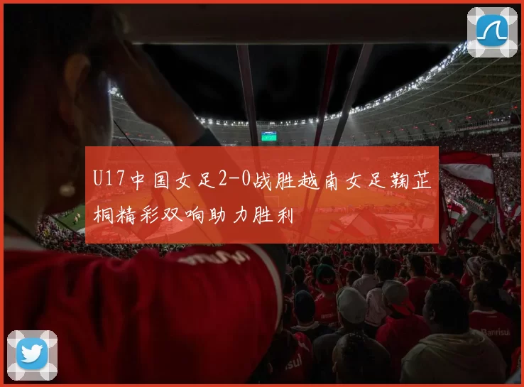 U17中国女足2-0战胜越南女足鞠芷桐精彩双响助力胜利
