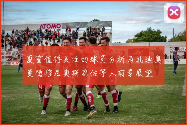夏窗值得关注的球员分析马扎迪奥曼德穆尼奥斯恩佐等人前景展望