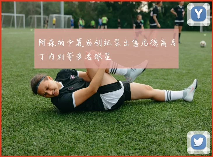 阿森纳今夏或创纪录出售厄德高马丁内利等多名球星