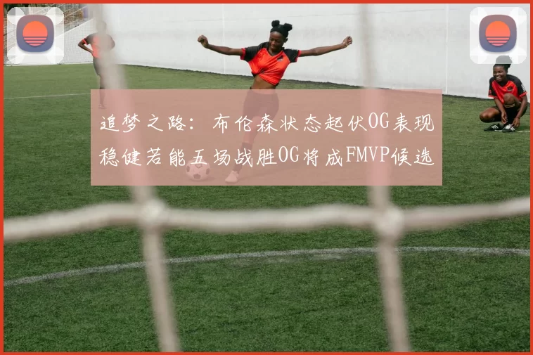 追梦之路：布伦森状态起伏OG表现稳健若能五场战胜OG将成FMVP候选