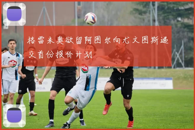 格雷米奥欲留阿图尔向尤文图斯递交首份报价计划