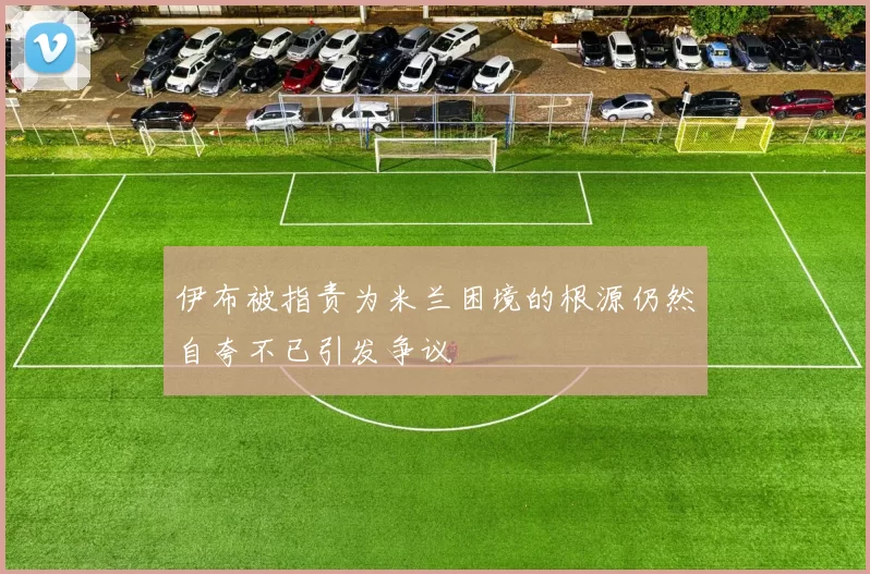 伊布被指责为米兰困境的根源仍然自夸不已引发争议