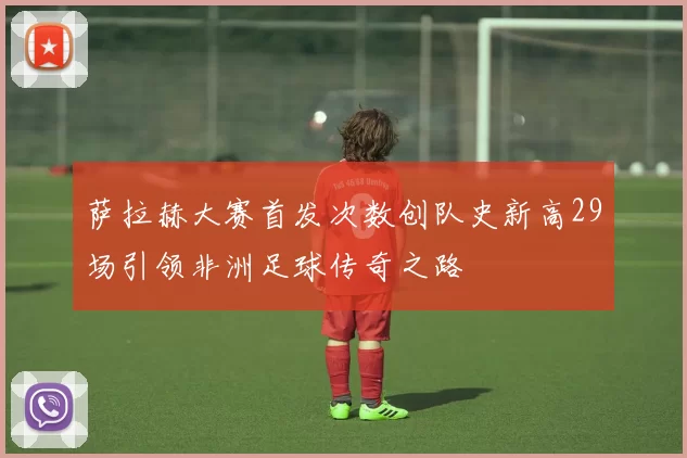 萨拉赫大赛首发次数创队史新高29场引领非洲足球传奇之路