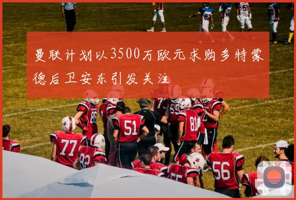 曼联计划以3500万欧元求购多特蒙德后卫安东引发关注