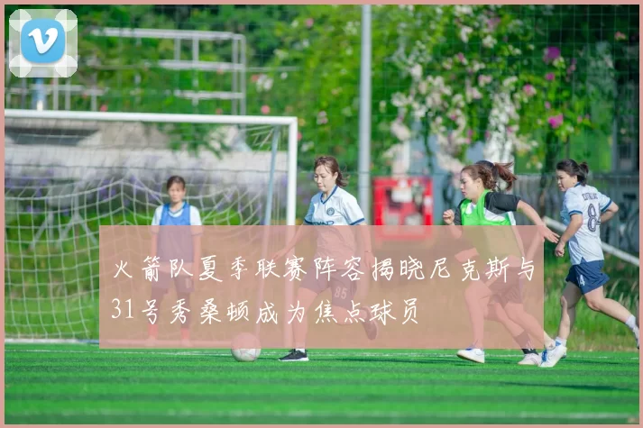 火箭队夏季联赛阵容揭晓尼克斯与31号秀桑顿成为焦点球员