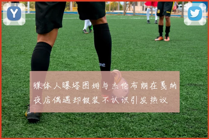 媒体人曝塔图姆与杰伦布朗在戛纳夜店偶遇却假装不认识引发热议