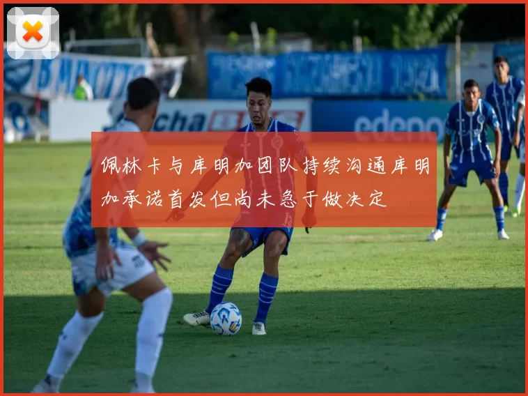 佩林卡与库明加团队持续沟通库明加承诺首发但尚未急于做决定