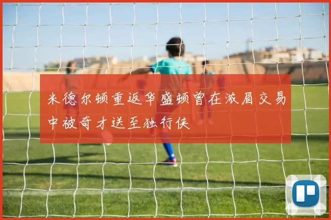 米德尔顿重返华盛顿曾在浓眉交易中被奇才送至独行侠
