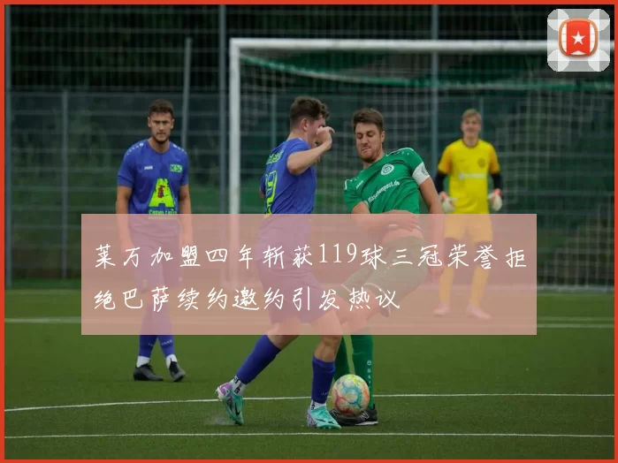 莱万加盟四年斩获119球三冠荣誉拒绝巴萨续约邀约引发热议